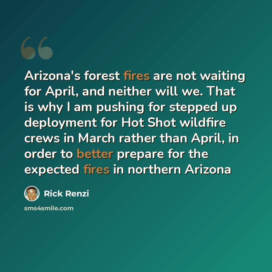 “Arizona's forest fires are not waiting for April, and neither will we. That is why I am pushing for stepped up deployment for Hot Shot wildfire crews in March rather than April, in order to better prepare for the expected fires in northern Arizona” quote by Rick Renzi
