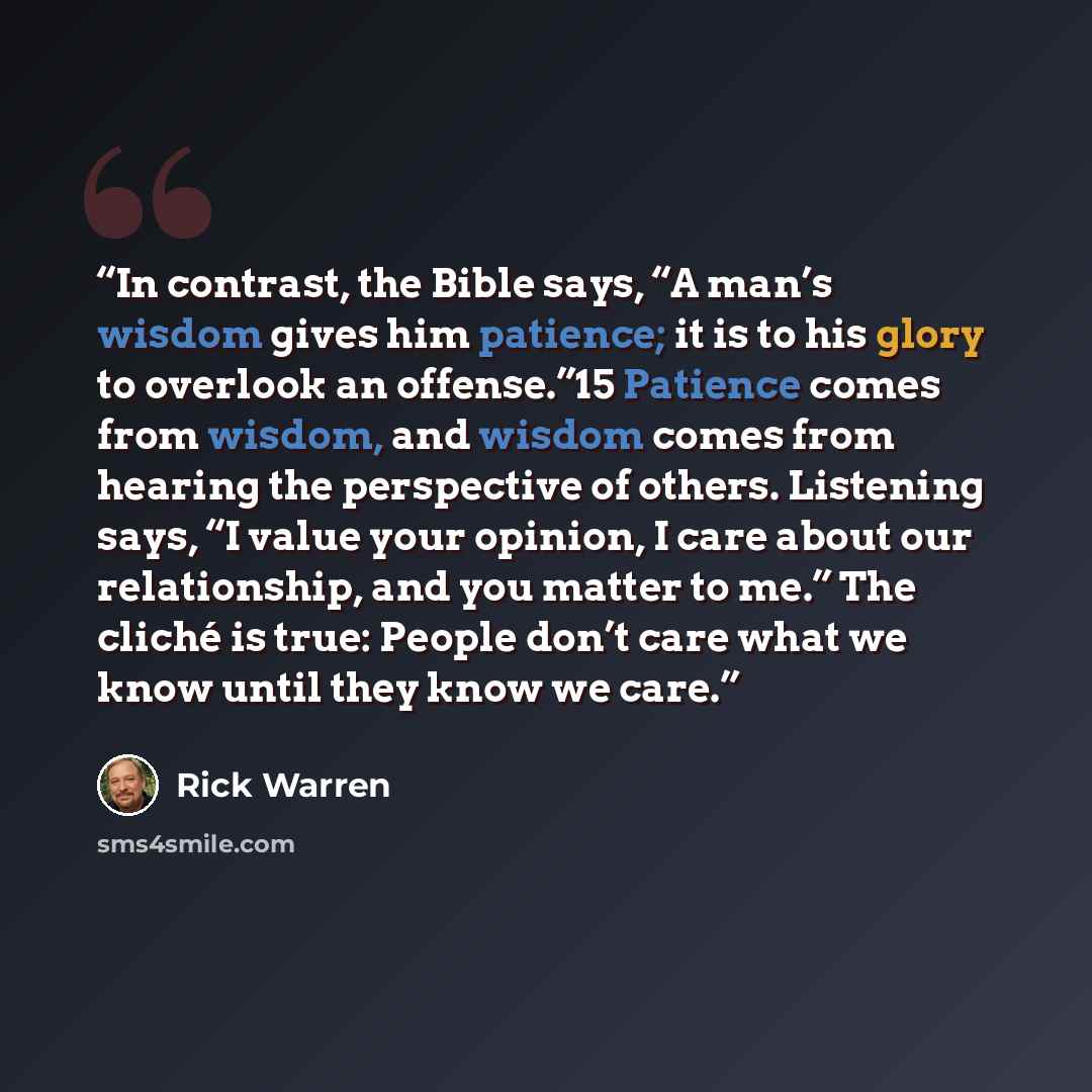 “In contrast, the Bible says, “A man’s wisdom gives him patience; it is to his glory to overlook an offense.”15 Patience comes from wisdom, and wisdom comes from hearing the perspective of others. Listening says, “I value your opinion, I care about our relationship, and you matter to me.” The…” quote by Rick Warren