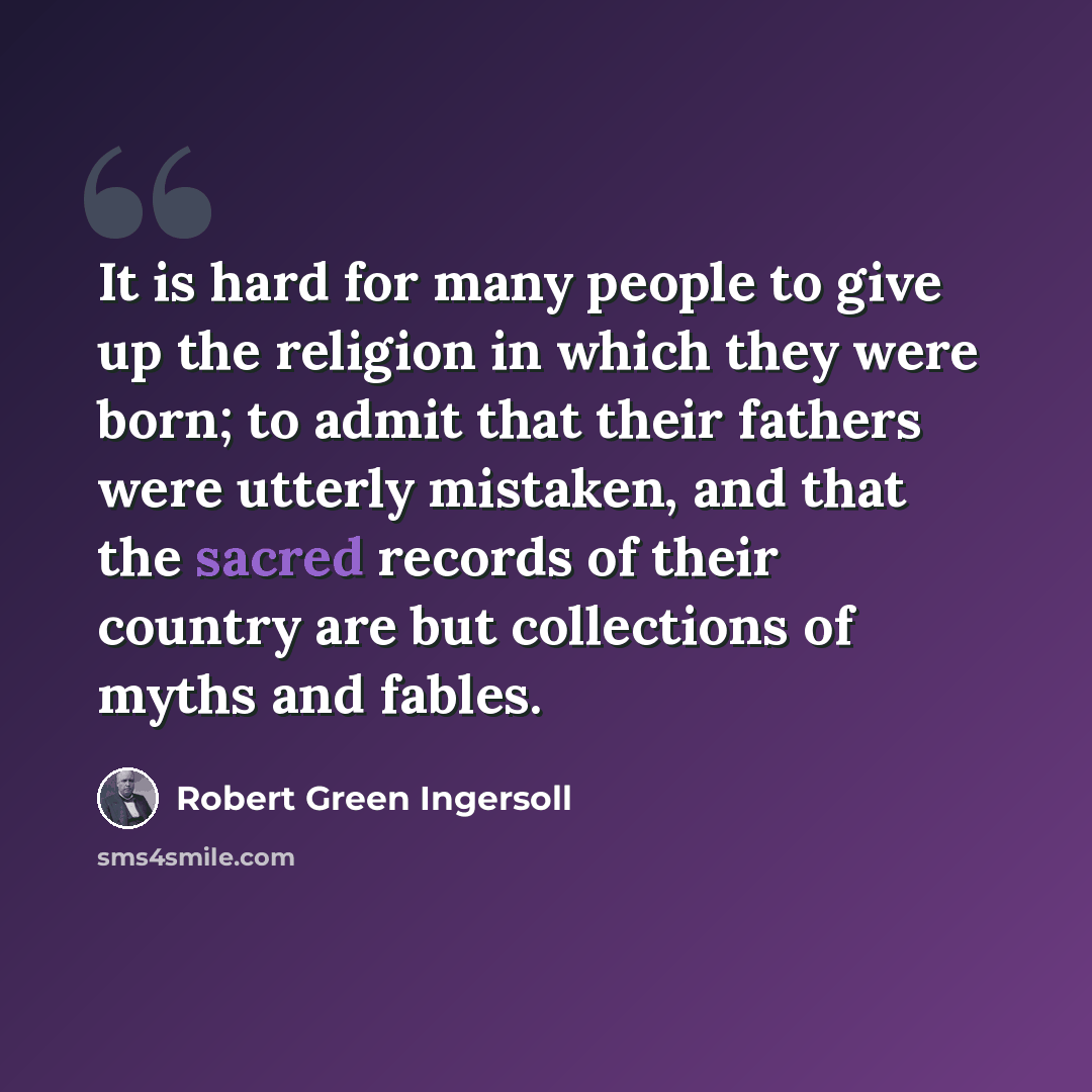 “It is hard for many people to give up the religion in which they were born; to admit that their fathers were utterly mistaken, and that the sacred records of their country are but collections of myths and fables.” quote by Robert Green Ingersoll