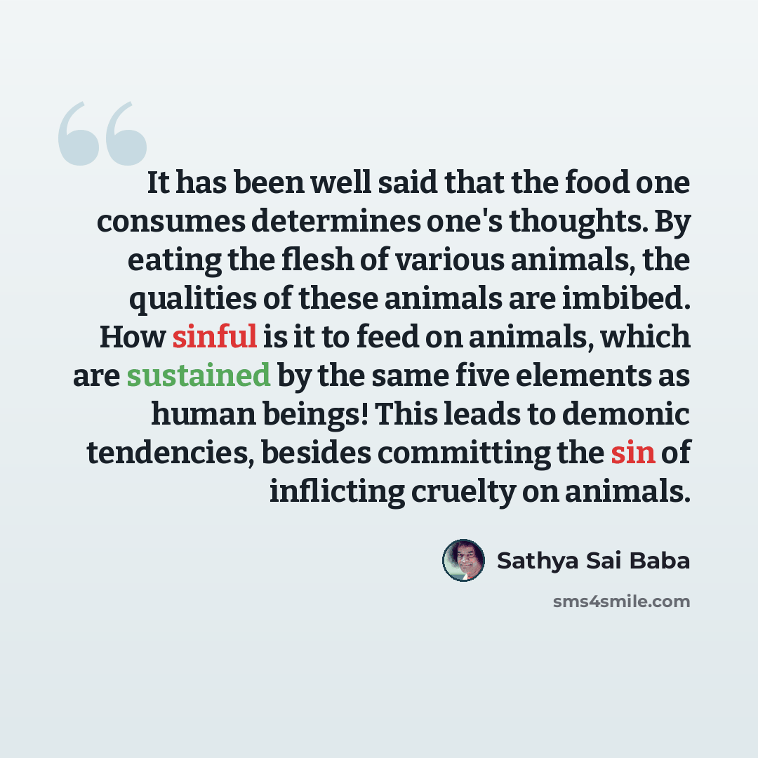 “It has been well said that the food one consumes determines one's thoughts. By eating the flesh of various animals, the qualities of these animals are imbibed. How sinful is it to feed on animals, which are sustained by the same five elements as human beings! This leads to demonic tendencies…” quote by Sathya Sai Baba