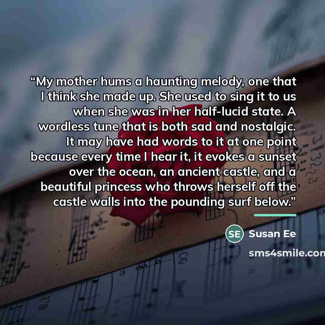 “My mother hums a haunting melody, one that I think she made up. She used to sing it to us when she was in her half-lucid state. A wordless tune that is both sad and nostalgic. It may have had words to it at one point because every time I hear it, it evokes a sunset over the ocean, an ancient…” quote by Susan Ee