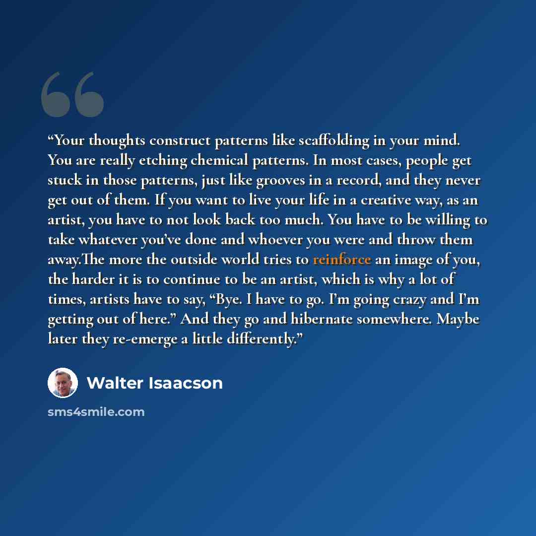 “Your thoughts construct patterns like scaffolding in your mind. You are really etching chemical patterns. In most cases, people get stuck in those patterns, just like grooves in a record, and they never get out of them. If you want to live your life in a creative way, as an artist, you have to not…” quote by Walter Isaacson