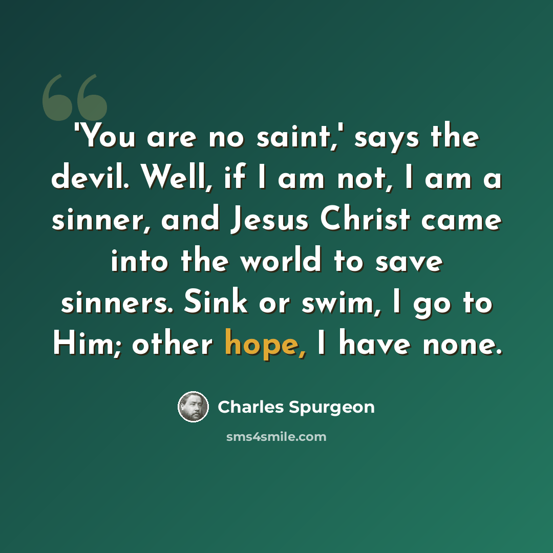 “'You are no saint,' says the devil. Well, if I am not, I am a sinner, and Jesus Christ came into the world to save sinners. Sink or swim, I go to Him; other hope, I have none.” quote by Charles Spurgeon