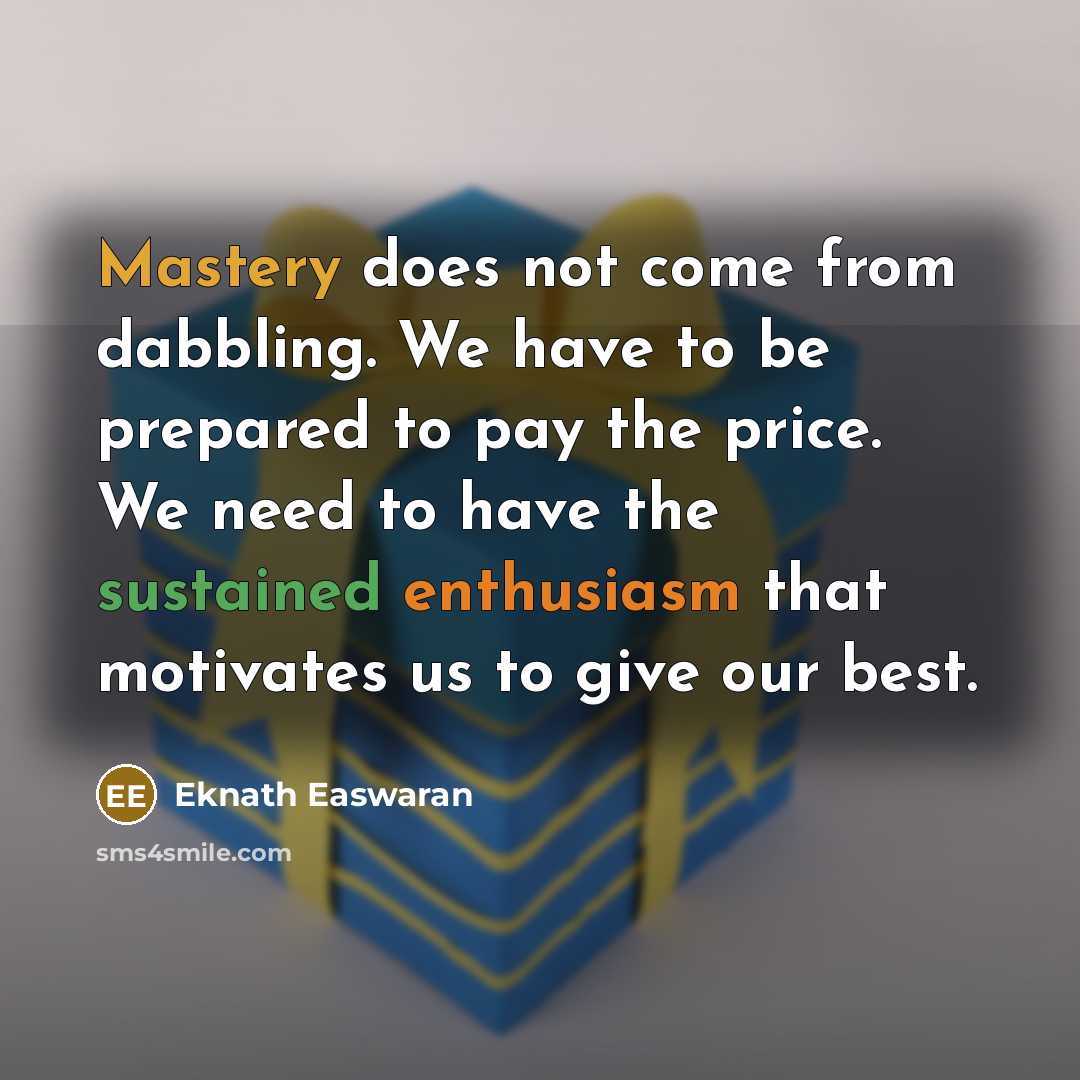 “Mastery does not come from dabbling. We have to be prepared to pay the price. We need to have the sustained enthusiasm that motivates us to give our best.” quote by Eknath Easwaran