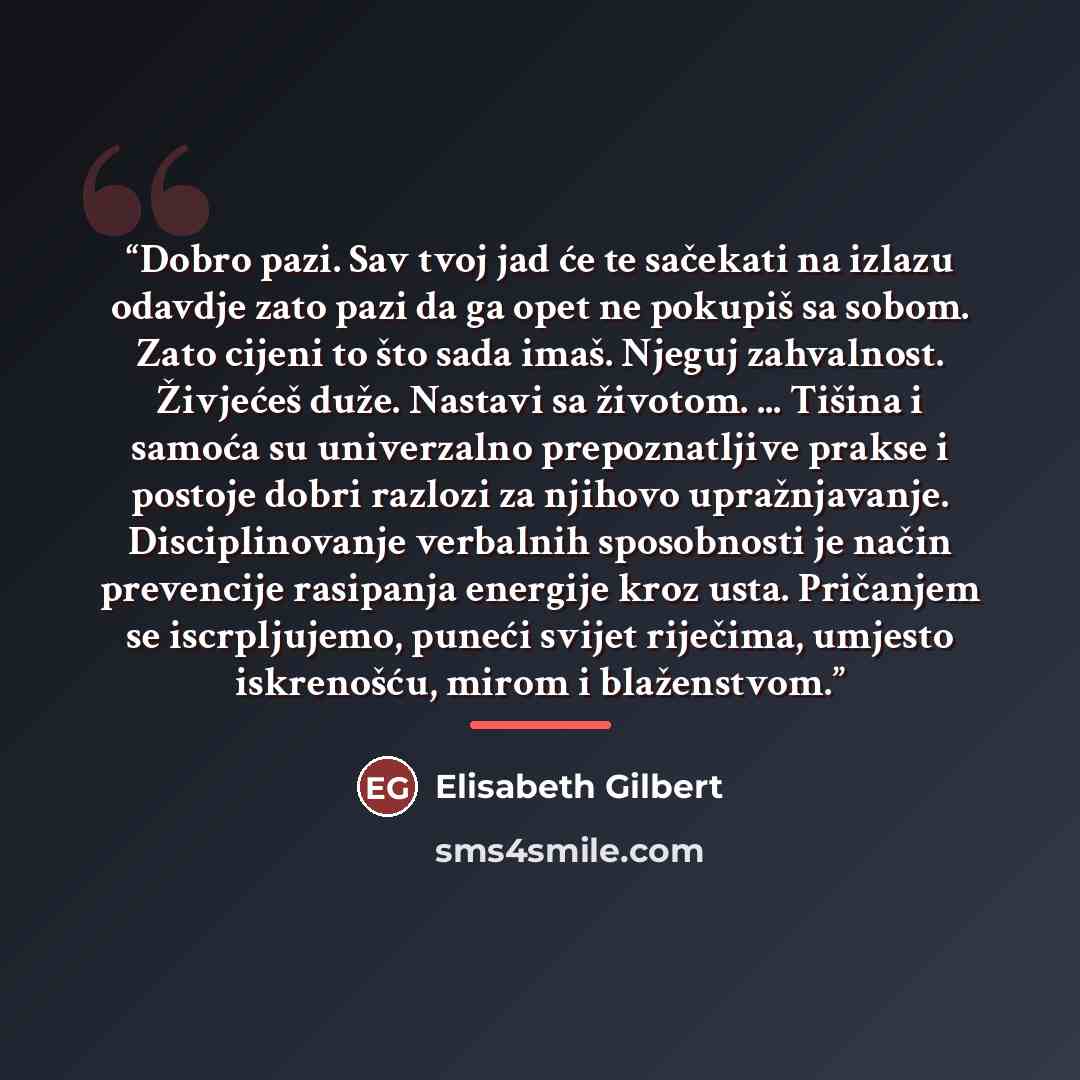 “Dobro pazi. Sav tvoj jad će te sačekati na izlazu odavdje zato pazi da ga opet ne pokupiš sa sobom. Zato cijeni to što sada imaš. Njeguj zahvalnost. Živjećeš duže. Nastavi sa životom. ... Tišina i samoća su univerzalno prepoznatljive prakse i postoje dobri razlozi za njihovo upražnjavanje…” quote by Elisabeth Gilbert