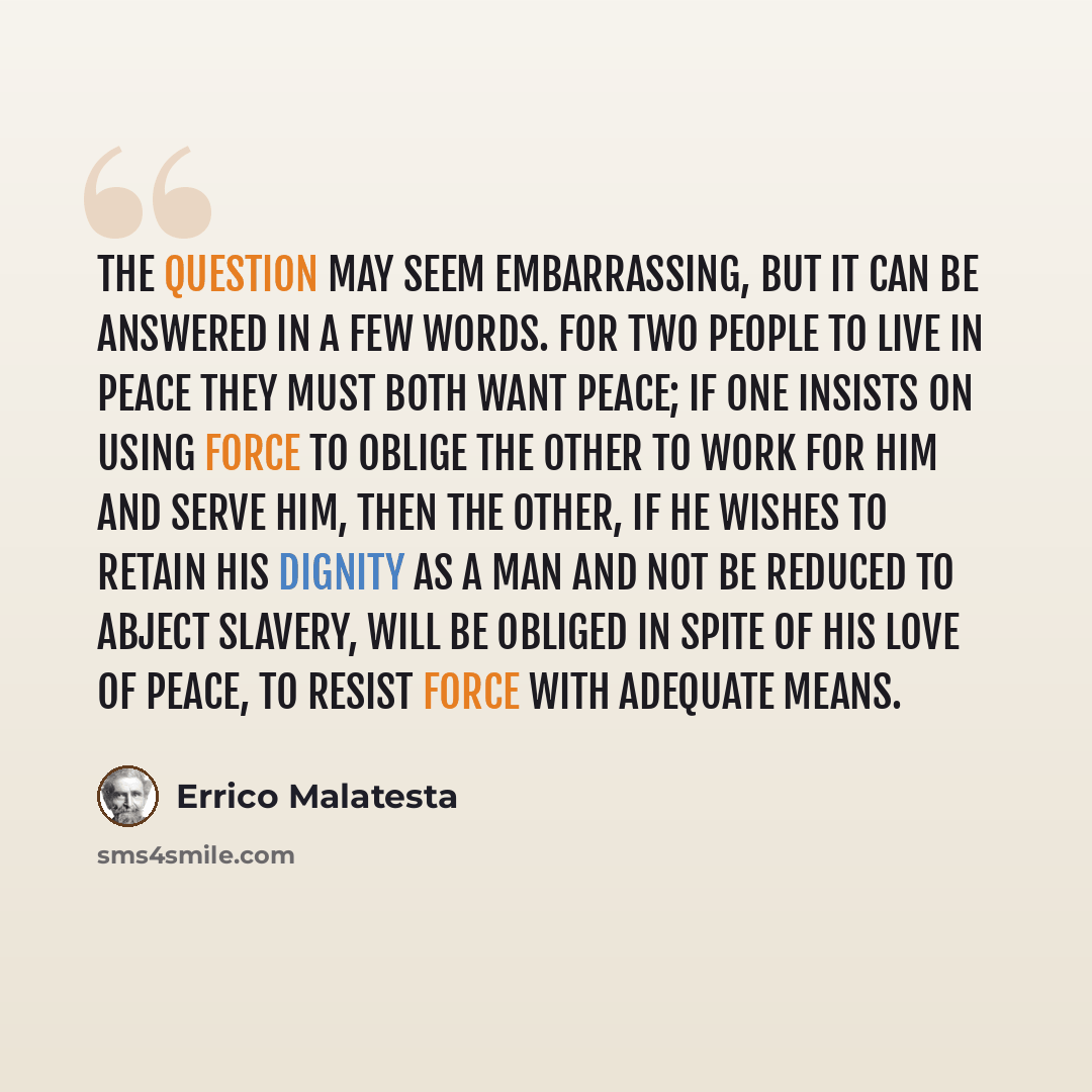 “The question may seem embarrassing, but it can be answered in a few words. For two people to live in peace they must both want peace; if one insists on using force to oblige the other to work for him and serve him, then the other, if he wishes to retain his dignity as a man and not be reduced to…” quote by Errico Malatesta