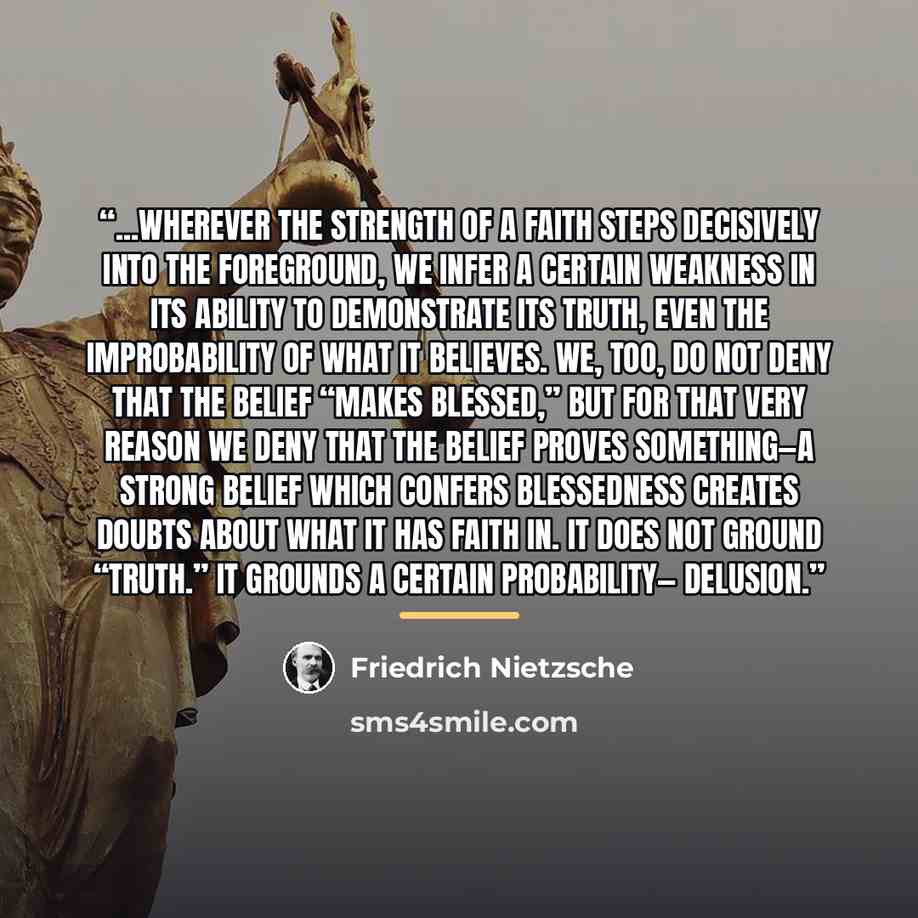“...wherever the strength of a faith steps decisively into the foreground, we infer a certain weakness in its ability to demonstrate its truth, even the improbability of what it believes. We, too, do not deny that the belief “makes blessed,” but for that very reason we deny that the belief proves…” quote by Friedrich Nietzsche