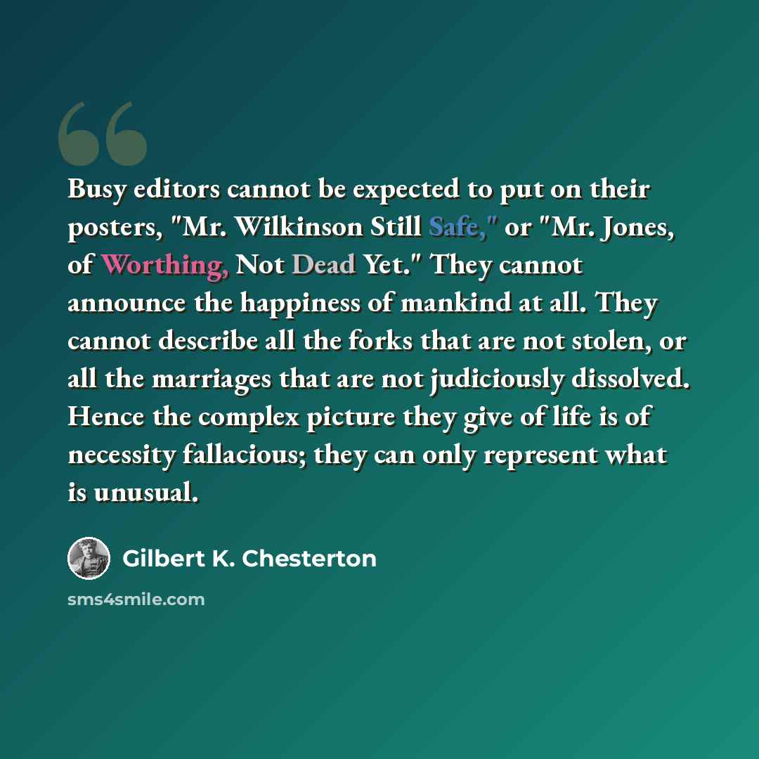 “Busy editors cannot be expected to put on their posters, "Mr. Wilkinson Still Safe," or "Mr. Jones, of Worthing, Not Dead Yet." They cannot announce the happiness of mankind at all. They cannot describe all the forks that are not stolen, or all the marriages that are not judiciously dissolved…” quote by Gilbert K. Chesterton