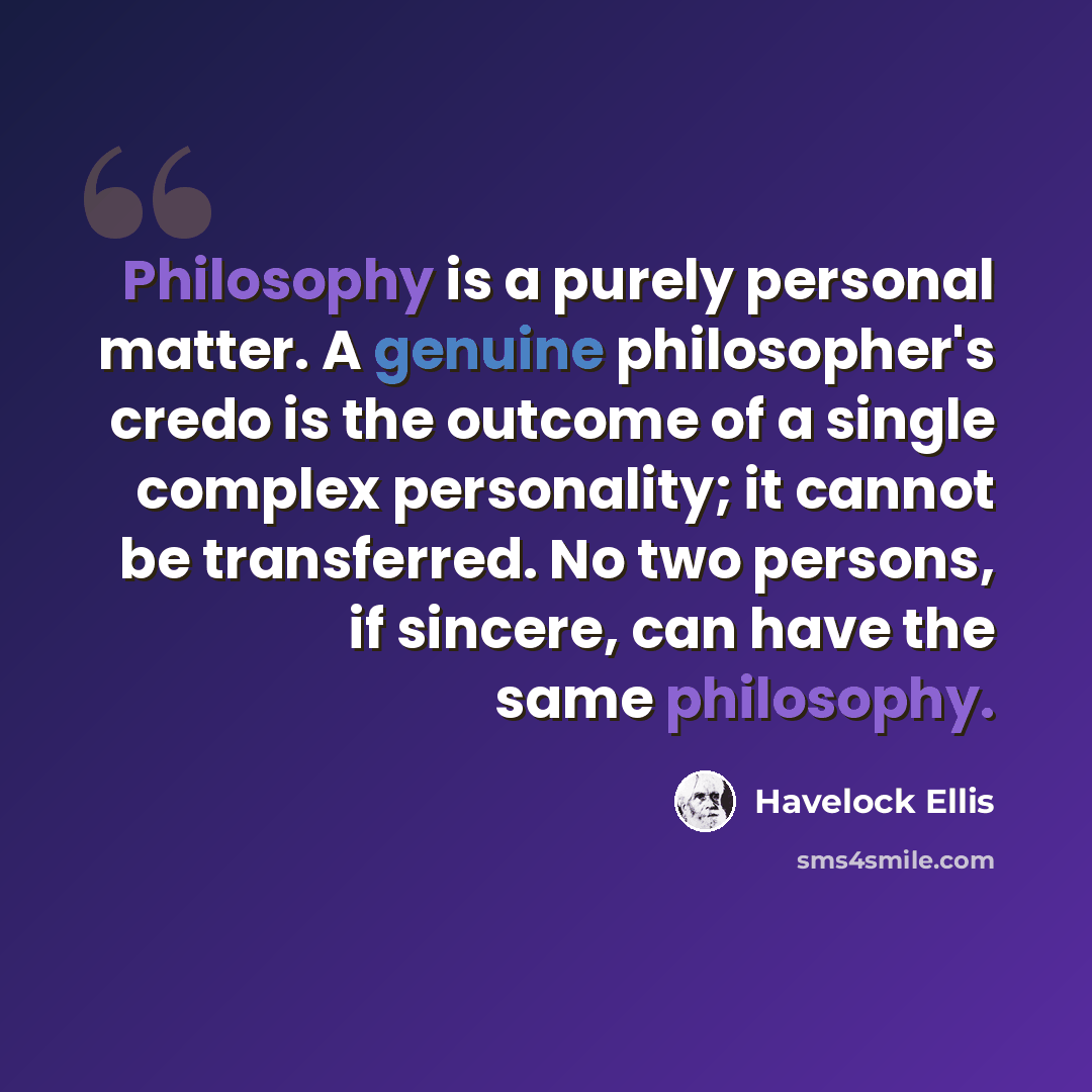 “Philosophy is a purely personal matter. A genuine philosopher's credo is the outcome of a single complex personality; it cannot be transferred. No two persons, if sincere, can have the same philosophy.” quote by Havelock Ellis