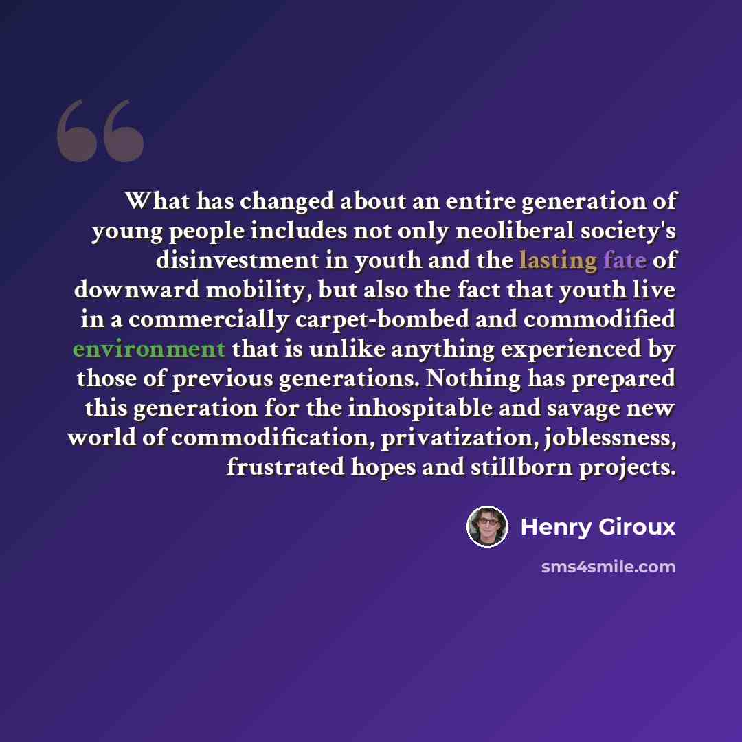 “What has changed about an entire generation of young people includes not only neoliberal society's disinvestment in youth and the lasting fate of downward mobility, but also the fact that youth live in a commercially carpet-bombed and commodified environment that is unlike anything experienced by…” quote by Henry Giroux