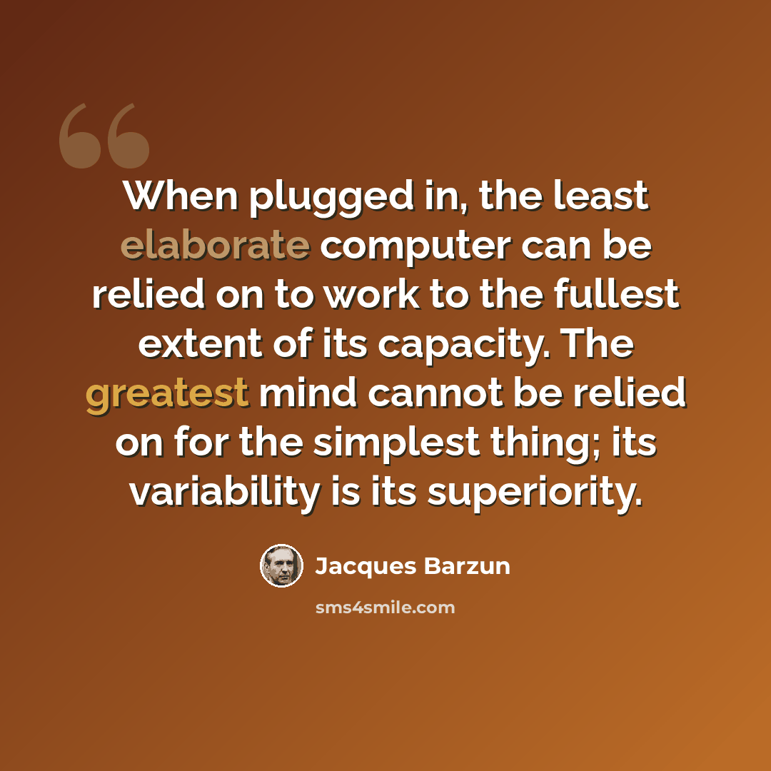 “When plugged in, the least elaborate computer can be relied on to work to the fullest extent of its capacity. The greatest mind cannot be relied on for the simplest thing; its variability is its superiority.” quote by Jacques Barzun