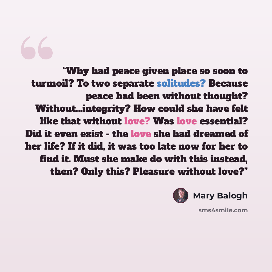 “Why had peace given place so soon to turmoil? To two separate solitudes? Because peace had been without thought? Without...integrity? How could she have felt like that without love? Was love essential? Did it even exist - the love she had dreamed of her life? If it did, it was too late now for her…” quote by Mary Balogh