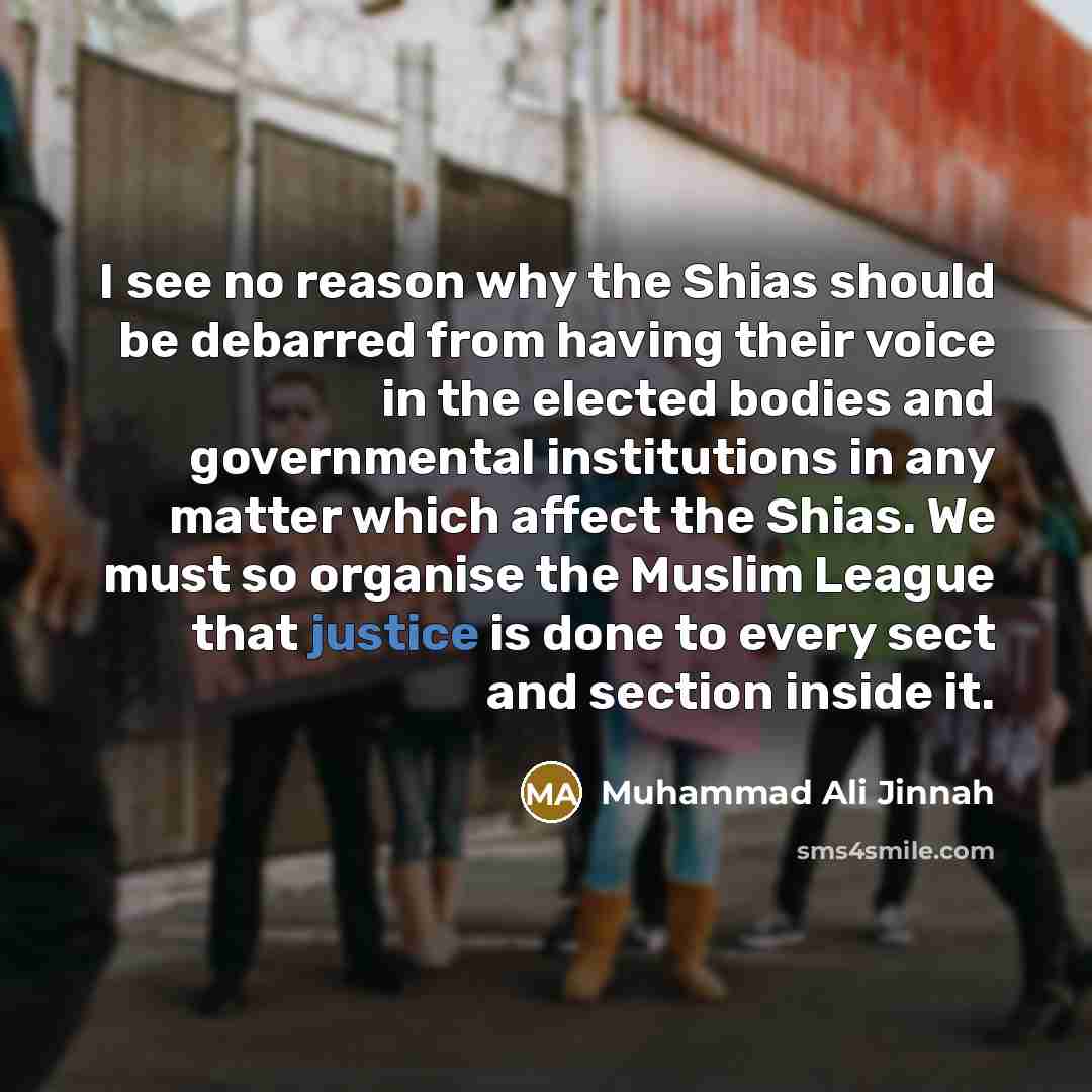 “I see no reason why the Shias should be debarred from having their voice in the elected bodies and governmental institutions in any matter which affect the Shias. We must so organise the Muslim League that justice is done to every sect and section inside it.” quote by Muhammad Ali Jinnah