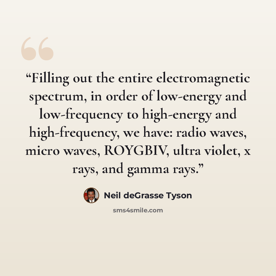 “Filling out the entire electromagnetic spectrum, in order of low-energy and low-frequency to high-energy and high-frequency, we have: radio waves, micro waves, ROYGBIV, ultra violet, x rays, and gamma rays.” quote by Neil deGrasse Tyson