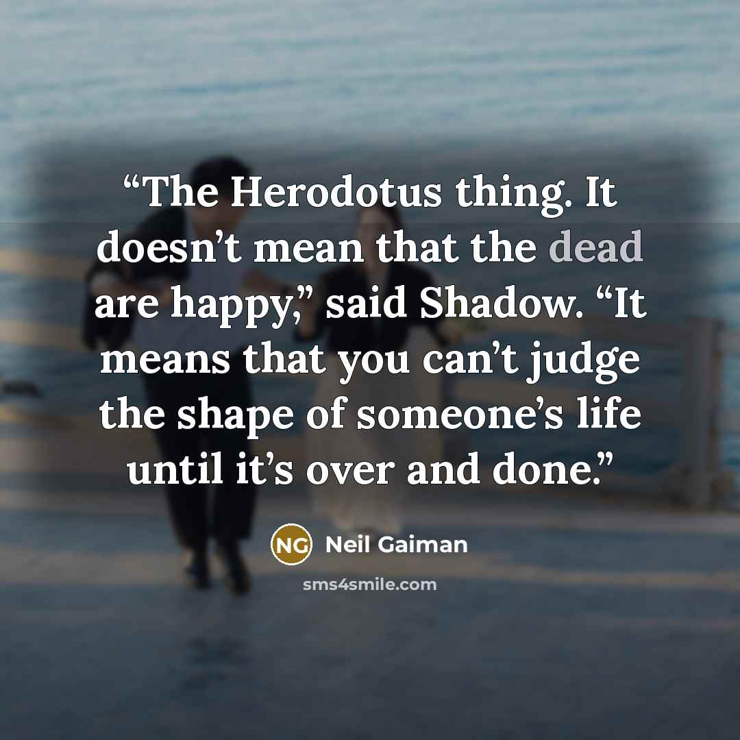 “The Herodotus thing. It doesn’t mean that the dead are happy,” said Shadow. “It means that you can’t judge the shape of someone’s life until it’s over and done.” quote by Neil Gaiman