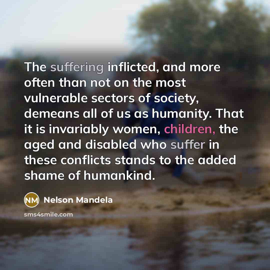 “The suffering inflicted, and more often than not on the most vulnerable sectors of society, demeans all of us as humanity. That it is invariably women, children, the aged and disabled who suffer in these conflicts stands to the added shame of humankind.” quote by Nelson Mandela