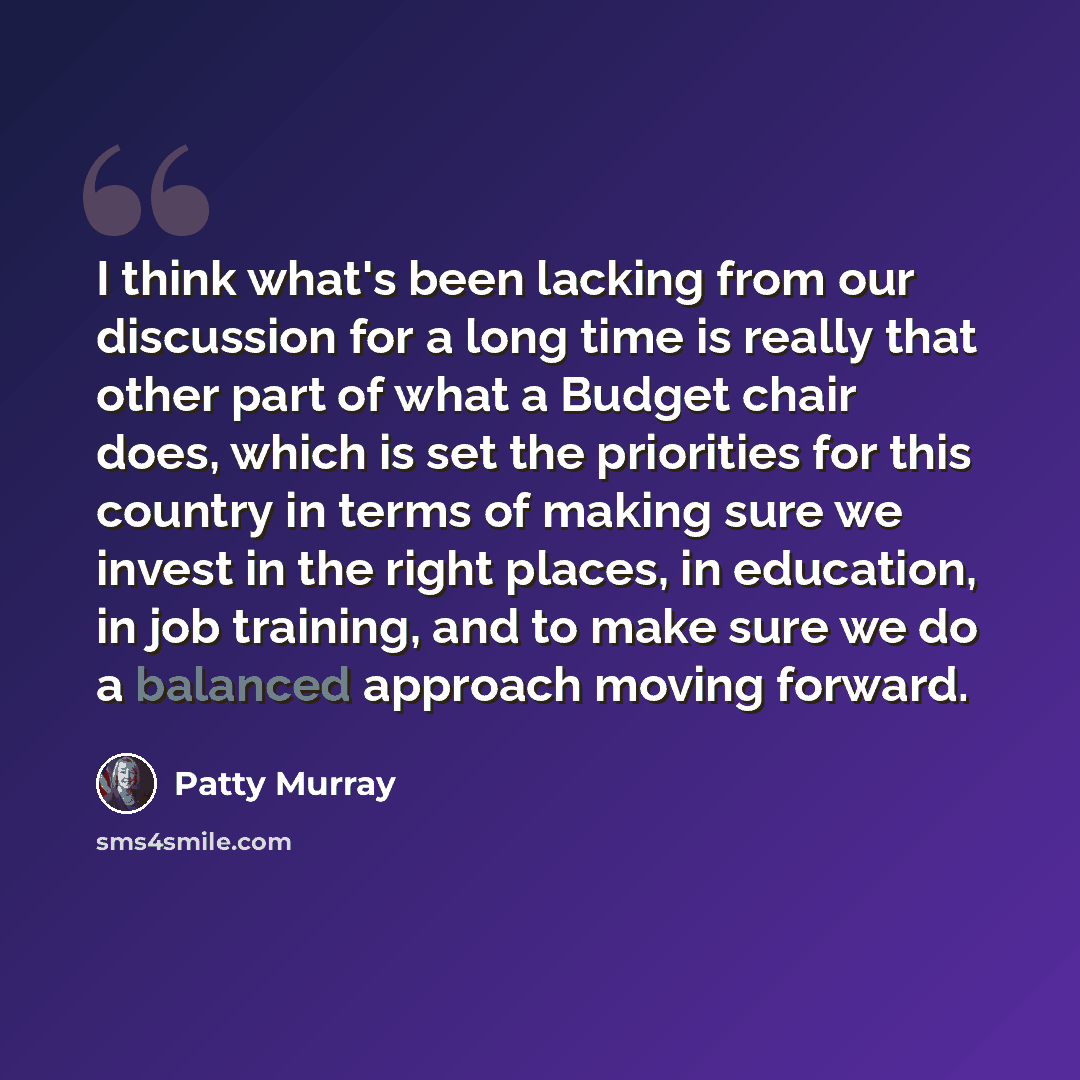 “I think what's been lacking from our discussion for a long time is really that other part of what a Budget chair does, which is set the priorities for this country in terms of making sure we invest in the right places, in education, in job training, and to make sure we do a balanced approach…” quote by Patty Murray