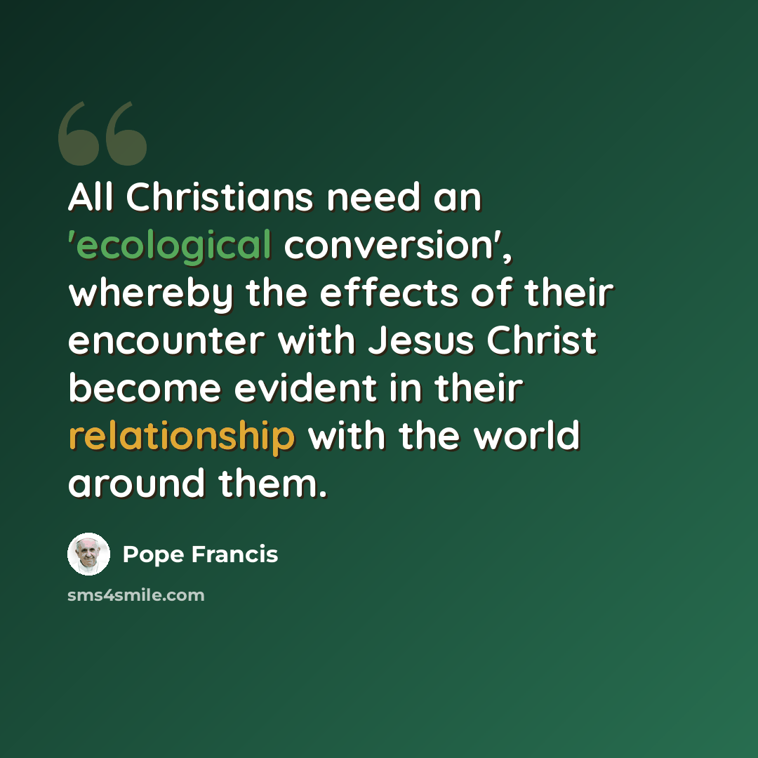 “All Christians need an 'ecological conversion', whereby the effects of their encounter with Jesus Christ become evident in their relationship with the world around them.” quote by Pope Francis