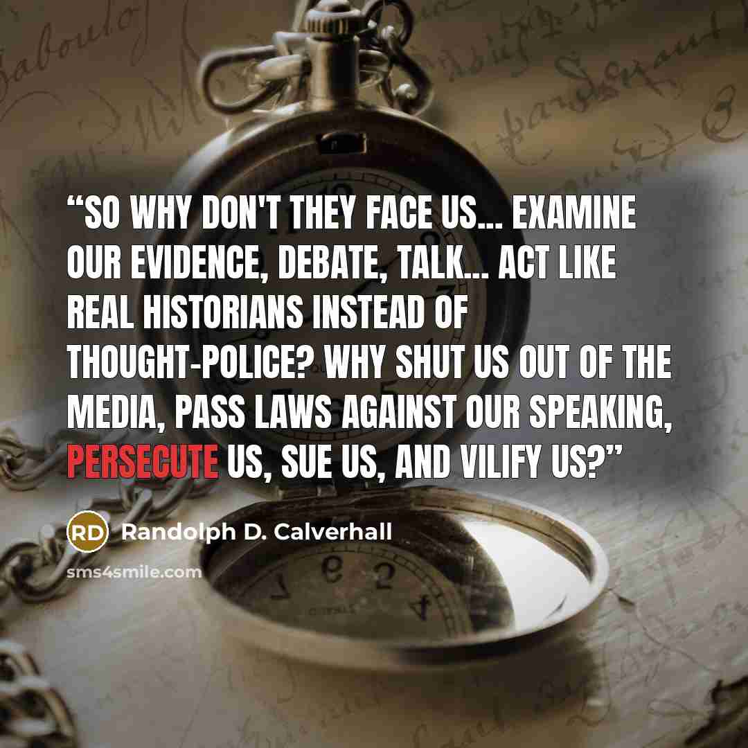 “So why don't they face us... examine our evidence, debate, talk... act like real historians instead of thought-police? Why shut us out of the media, pass laws against our speaking, persecute us, sue us, and vilify us?” quote by Randolph D. Calverhall