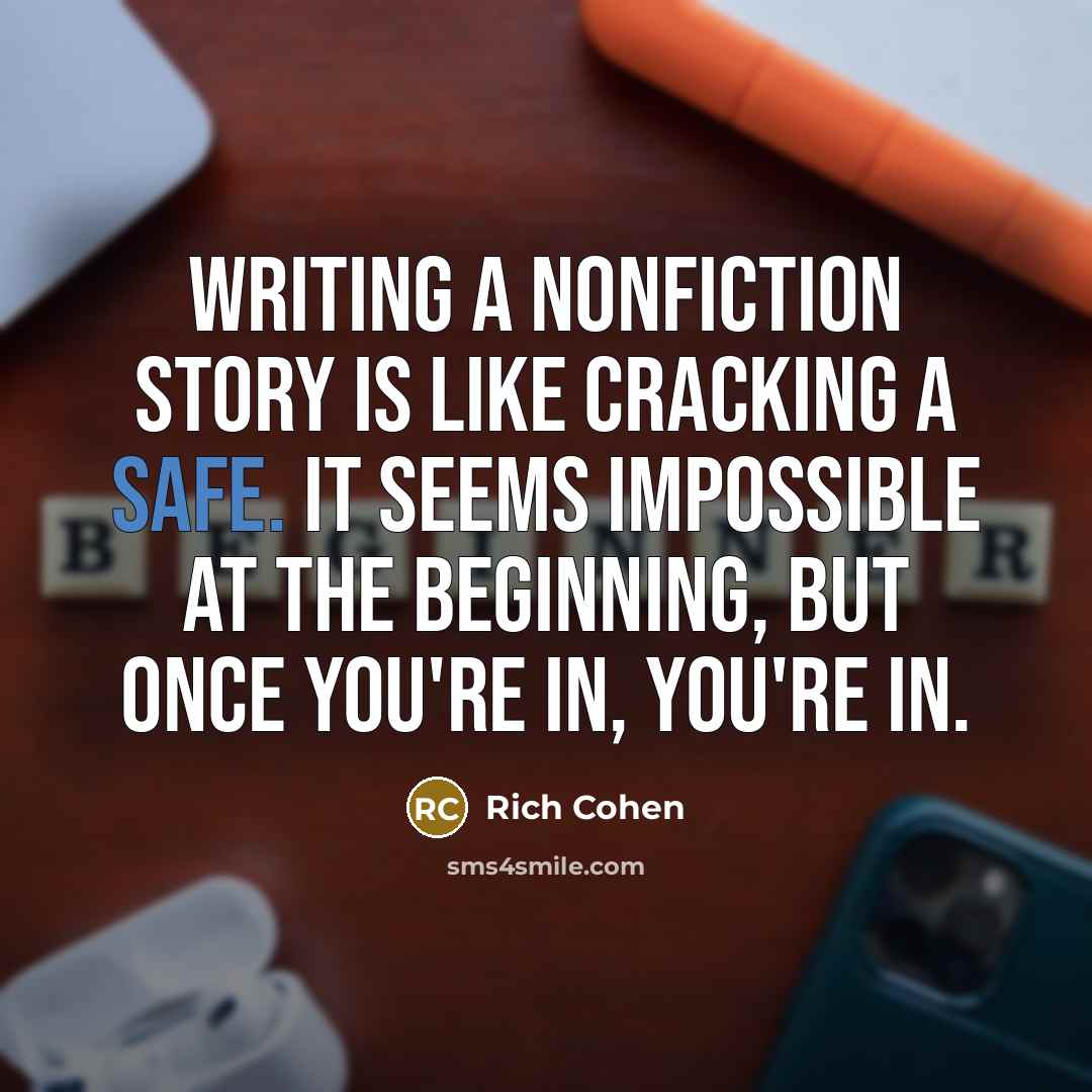 “Writing a nonfiction story is like cracking a safe. It seems impossible at the beginning, but once you're in, you're in.” quote by Rich Cohen
