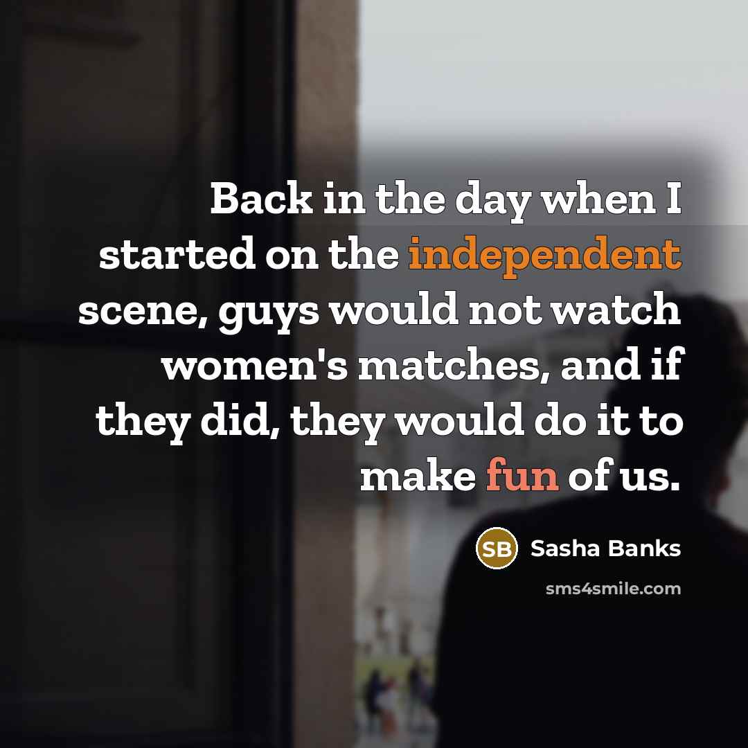 “Back in the day when I started on the independent scene, guys would not watch women's matches, and if they did, they would do it to make fun of us.” quote by Sasha Banks