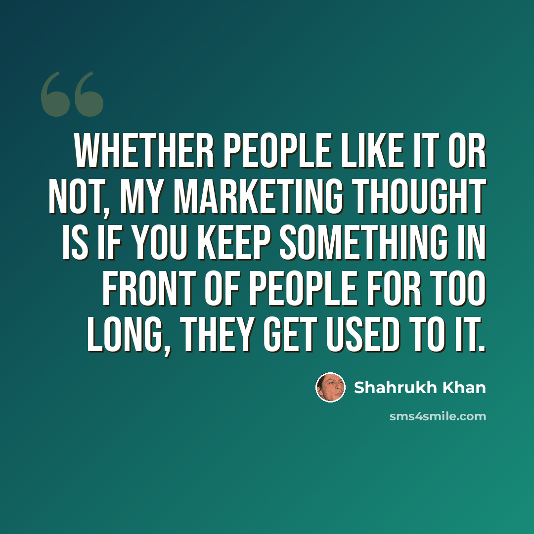 “Whether people like it or not, my marketing thought is if you keep something in front of people for too long, they get used to it.” quote by Shahrukh Khan