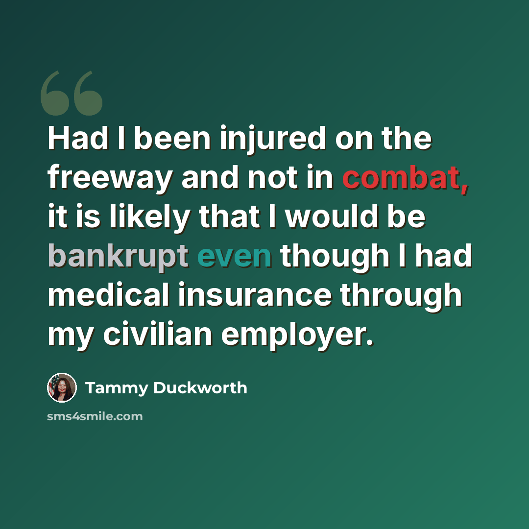 “Had I been injured on the freeway and not in combat, it is likely that I would be bankrupt even though I had medical insurance through my civilian employer.” quote by Tammy Duckworth