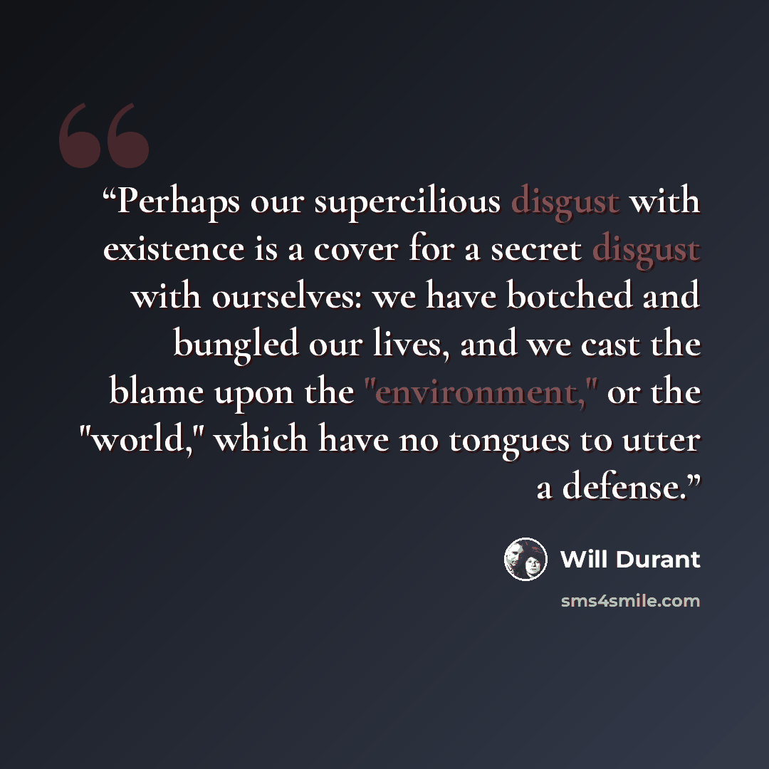 “Perhaps our supercilious disgust with existence is a cover for a secret disgust with ourselves: we have botched and bungled our lives, and we cast the blame upon the "environment," or the "world," which have no tongues to utter a defense.” quote by Will Durant