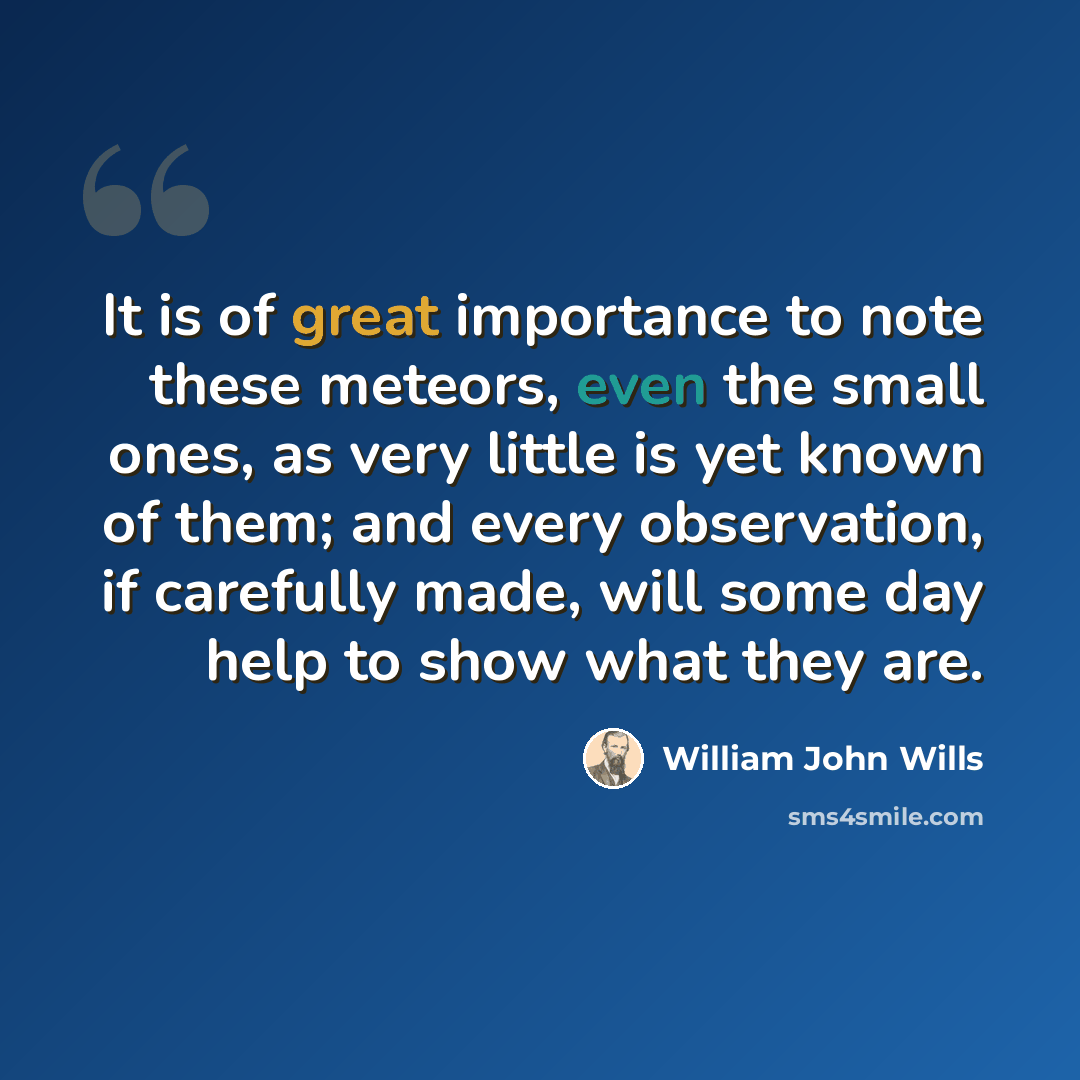 “It is of great importance to note these meteors, even the small ones, as very little is yet known of them; and every observation, if carefully made, will some day help to show what they are.” quote by William John Wills