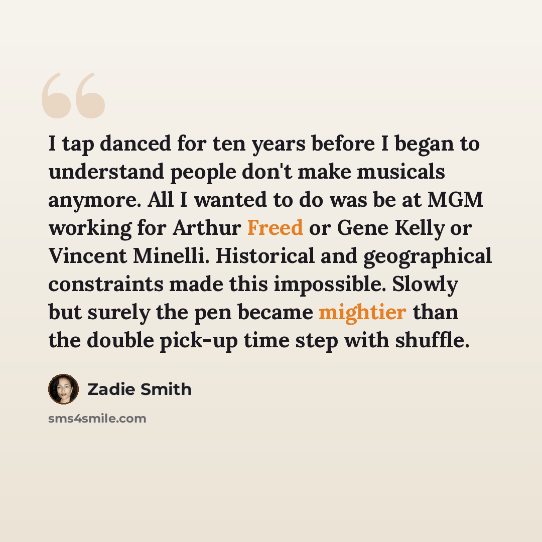 “I tap danced for ten years before I began to understand people don't make musicals anymore. All I wanted to do was be at MGM working for Arthur Freed or Gene Kelly or Vincent Minelli. Historical and geographical constraints made this impossible. Slowly but surely the pen became mightier than the…” quote by Zadie Smith