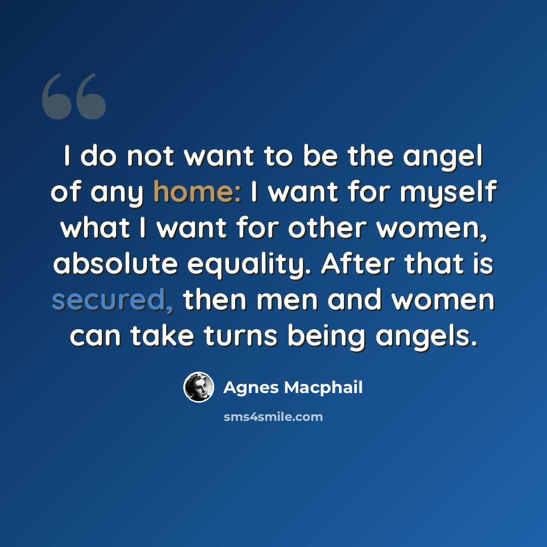 “I do not want to be the angel of any home: I want for myself what I want for other women, absolute equality. After that is secured, then men and women can take turns being angels.” quote by Agnes Macphail