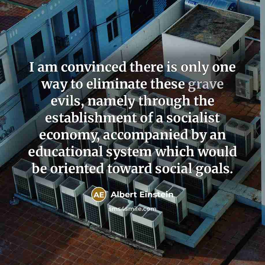 “I am convinced there is only one way to eliminate these grave evils, namely through the establishment of a socialist economy, accompanied by an educational system which would be oriented toward social goals.” quote by Albert Einstein