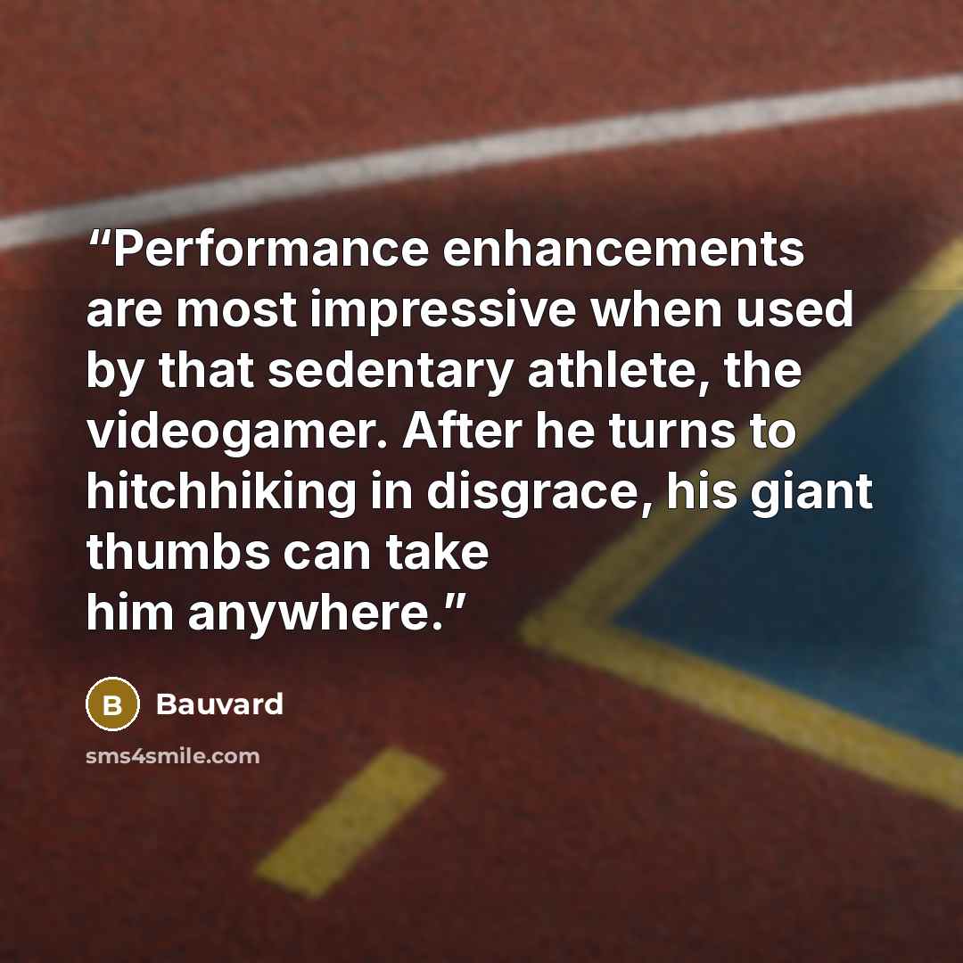 “Performance enhancements are most impressive when used by that sedentary athlete, the videogamer. After he turns to hitchhiking in disgrace, his giant thumbs can take him anywhere.” quote by Bauvard