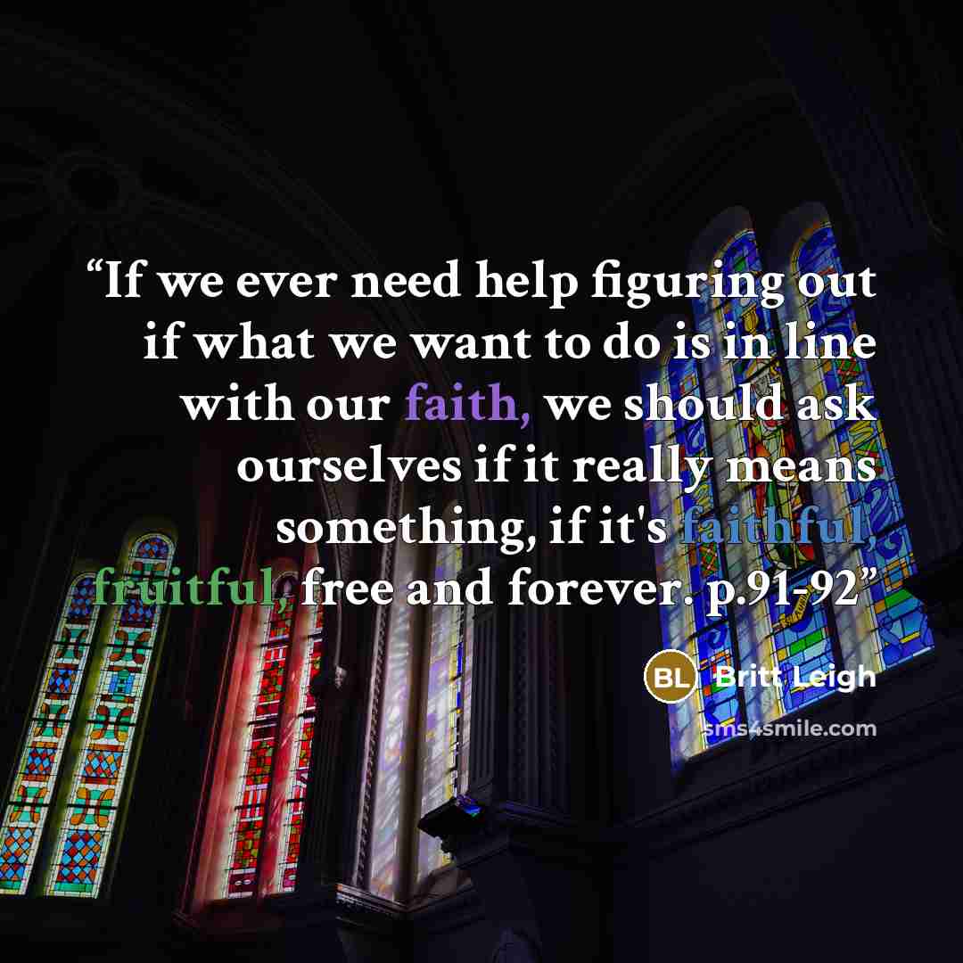 “If we ever need help figuring out if what we want to do is in line with our faith, we should ask ourselves if it really means something, if it's faithful, fruitful, free and forever. p.91-92” quote by Britt Leigh