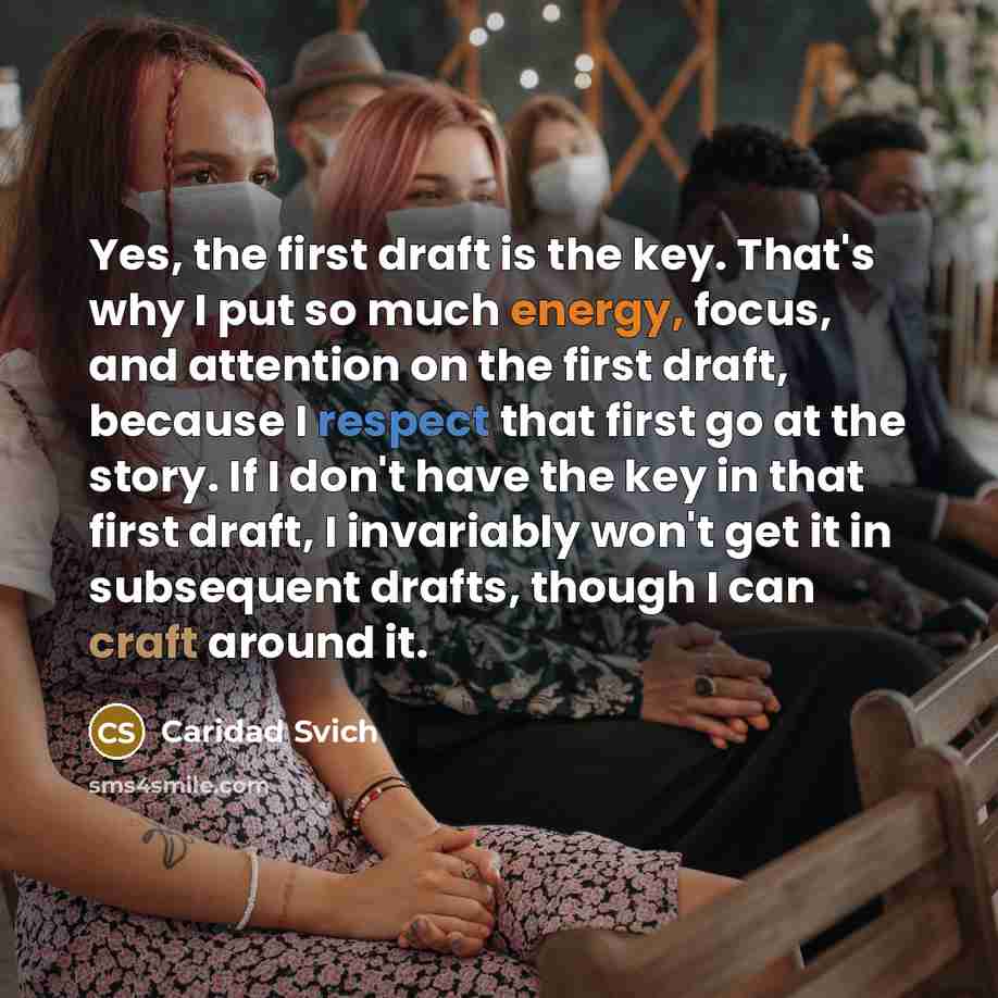 “Yes, the first draft is the key. That's why I put so much energy, focus, and attention on the first draft, because I respect that first go at the story. If I don't have the key in that first draft, I invariably won't get it in subsequent drafts, though I can craft around it.” quote by Caridad Svich