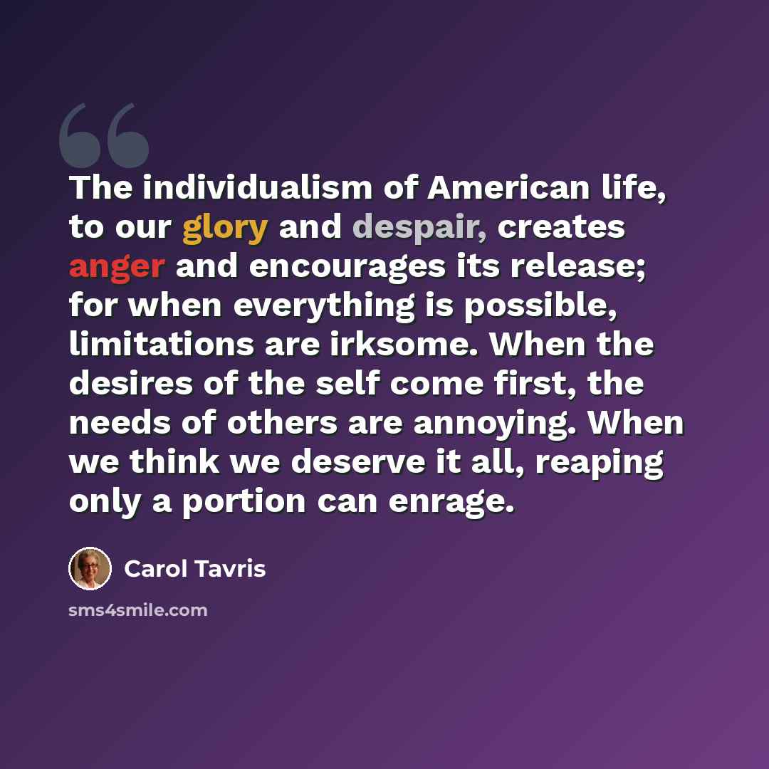“The individualism of American life, to our glory and despair, creates anger and encourages its release; for when everything is possible, limitations are irksome. When the desires of the self come first, the needs of others are annoying. When we think we deserve it all, reaping only a portion can…” quote by Carol Tavris