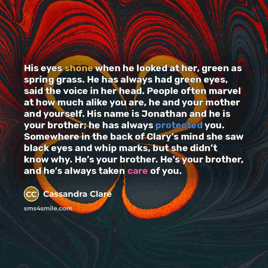 “His eyes shone when he looked at her, green as spring grass. He has always had green eyes, said the voice in her head. People often marvel at how much alike you are, he and your mother and yourself. His name is Jonathan and he is your brother; he has always protected you. Somewhere in the back of…” quote by Cassandra Clare