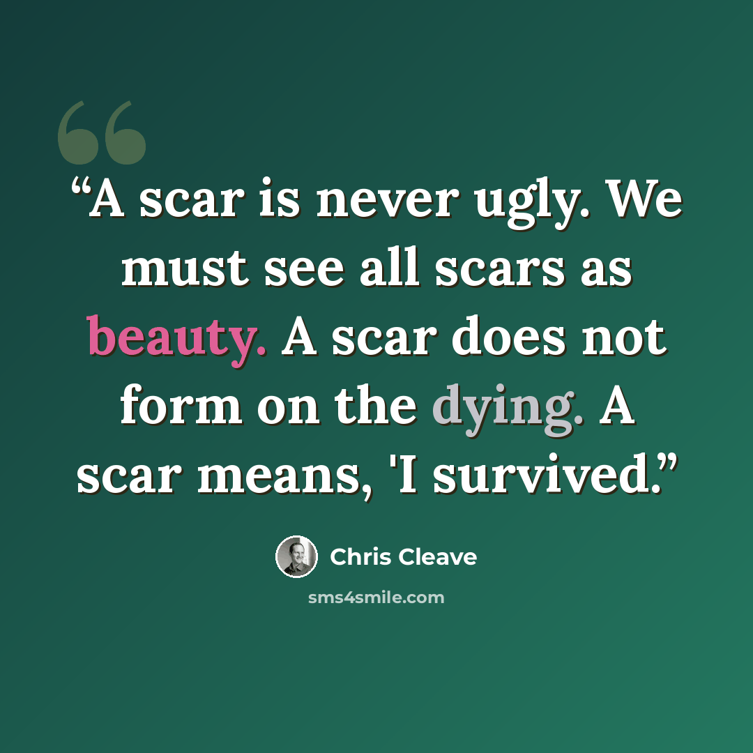 “A scar is never ugly. We must see all scars as beauty. A scar does not form on the dying. A scar means, 'I survived.” quote by Chris Cleave