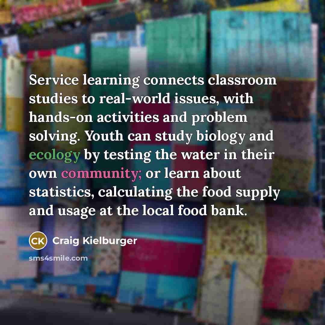 “Service learning connects classroom studies to real-world issues, with hands-on activities and problem solving. Youth can study biology and ecology by testing the water in their own community; or learn about statistics, calculating the food supply and usage at the local food bank.” quote by Craig Kielburger