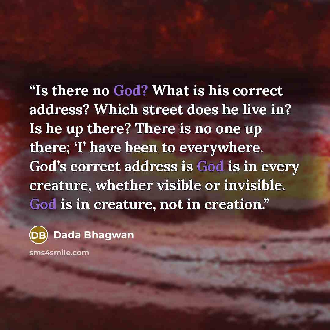 “Is there no God? What is his correct address? Which street does he live in? Is he up there? There is no one up there; ‘I’ have been to everywhere. God’s correct address is God is in every creature, whether visible or invisible. God is in creature, not in creation.” quote by Dada Bhagwan