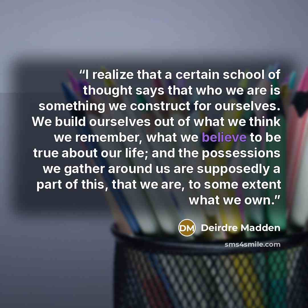 “I realize that a certain school of thought says that who we are is something we construct for ourselves. We build ourselves out of what we think we remember, what we believe to be true about our life; and the possessions we gather around us are supposedly a part of this, that we are, to some…” quote by Deirdre Madden
