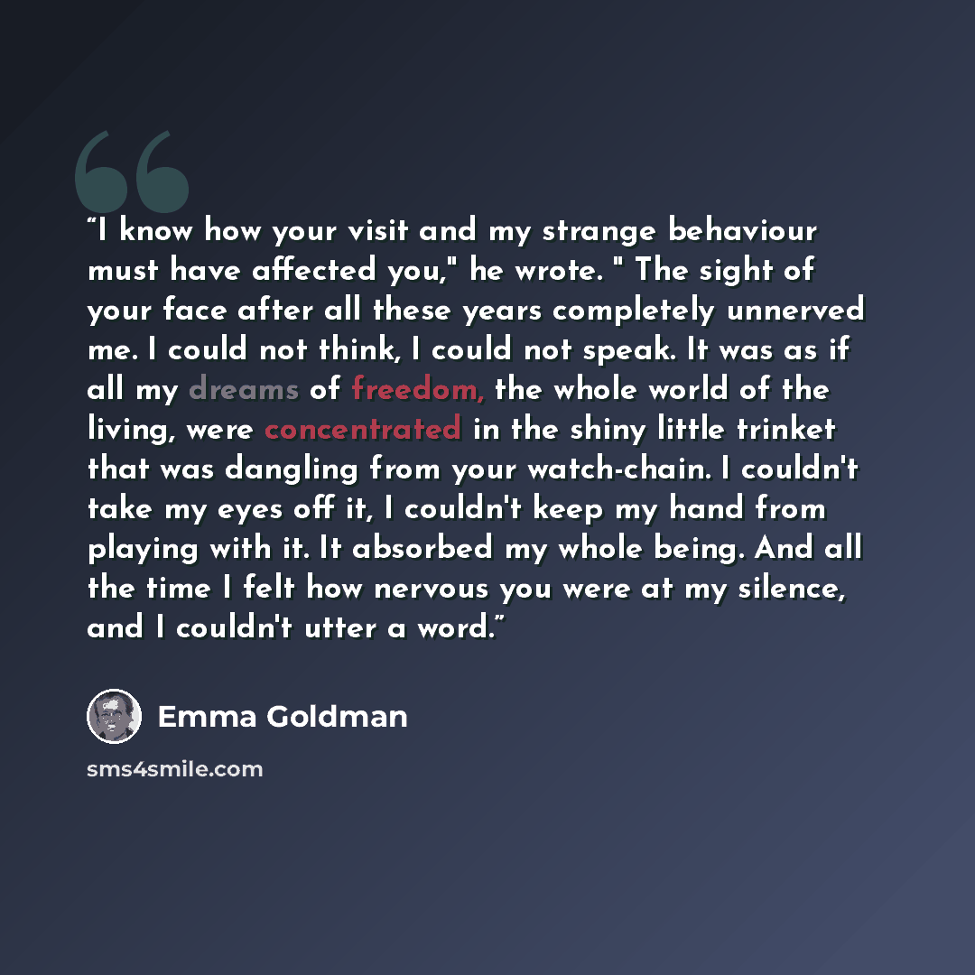 “I know how your visit and my strange behaviour must have affected you," he wrote. " The sight of your face after all these years completely unnerved me. I could not think, I could not speak. It was as if all my dreams of freedom, the whole world of the living, were concentrated in the shiny little…” quote by Emma Goldman