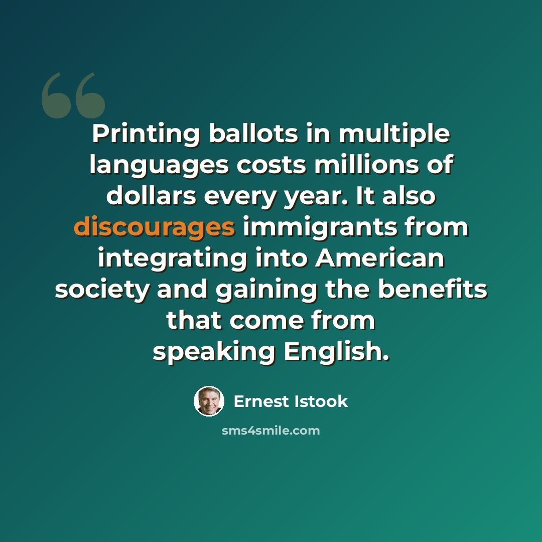 “Printing ballots in multiple languages costs millions of dollars every year. It also discourages immigrants from integrating into American society and gaining the benefits that come from speaking English.” quote by Ernest Istook
