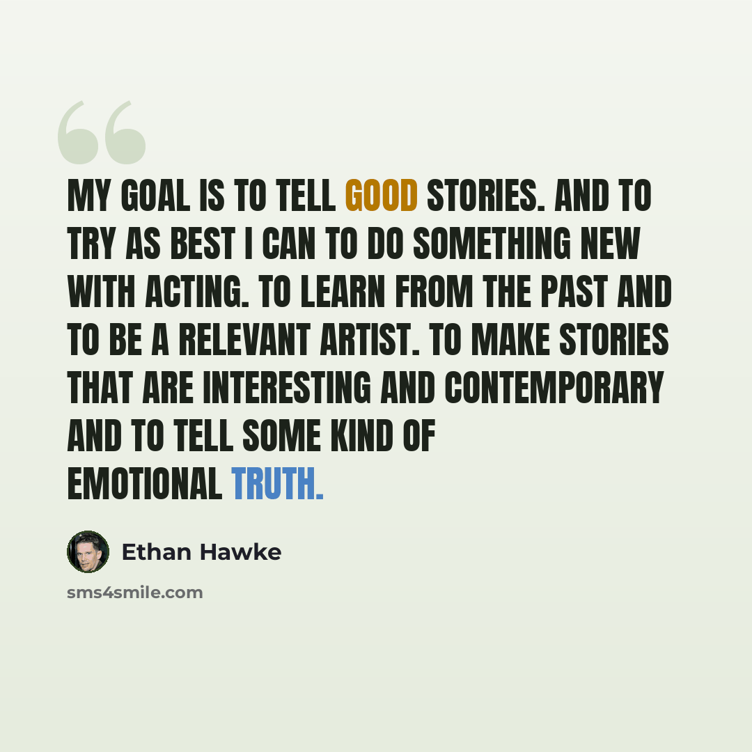 “My goal is to tell good stories. And to try as best I can to do something new with acting. To learn from the past and to be a relevant artist. To make stories that are interesting and contemporary and to tell some kind of emotional truth.” quote by Ethan Hawke