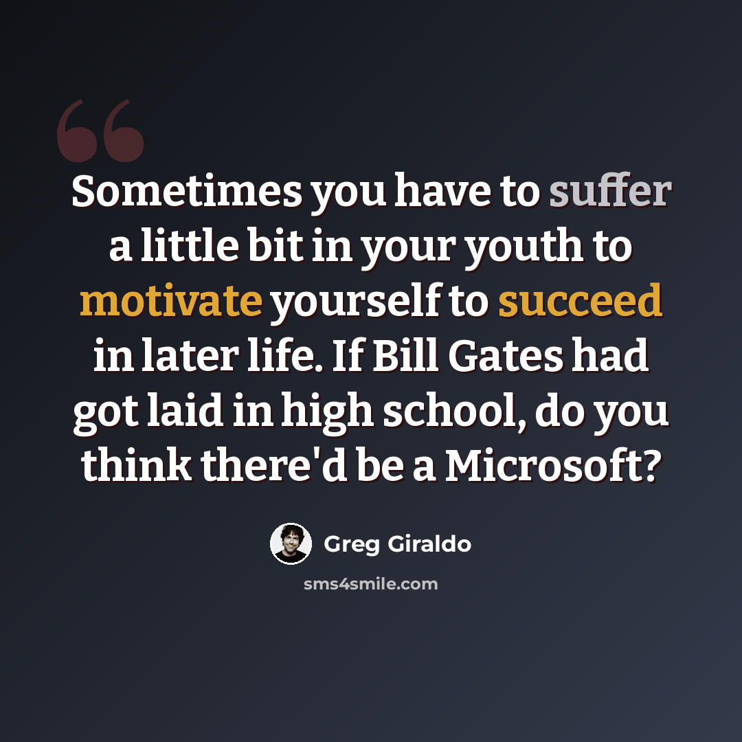 “Sometimes you have to suffer a little bit in your youth to motivate yourself to succeed in later life. If Bill Gates had got laid in high school, do you think there'd be a Microsoft?” quote by Greg Giraldo