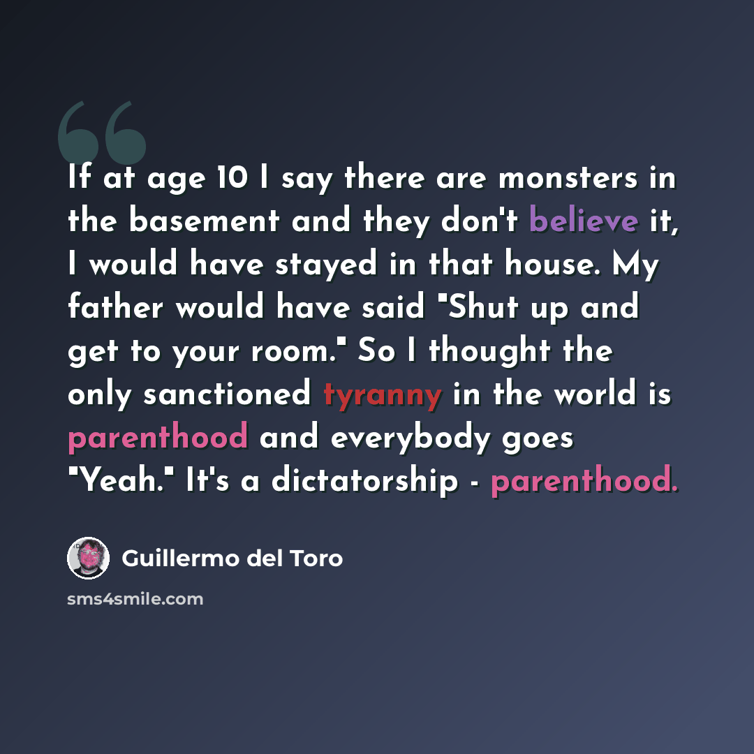 “If at age 10 I say there are monsters in the basement and they don't believe it, I would have stayed in that house. My father would have said "Shut up and get to your room." So I thought the only sanctioned tyranny in the world is parenthood and everybody goes "Yeah." It's a dictatorship…” quote by Guillermo del Toro
