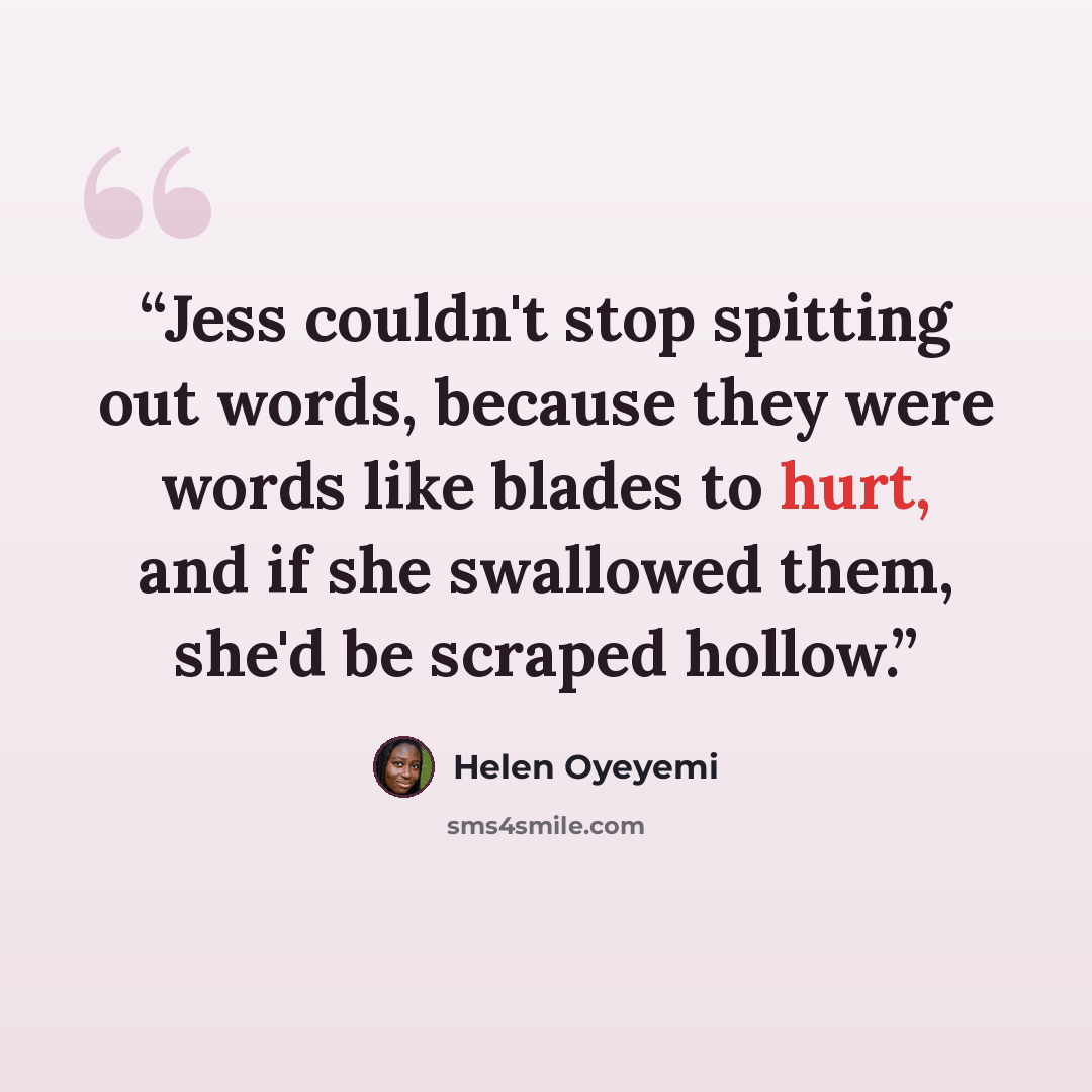 “Jess couldn't stop spitting out words, because they were words like blades to hurt, and if she swallowed them, she'd be scraped hollow.” quote by Helen Oyeyemi