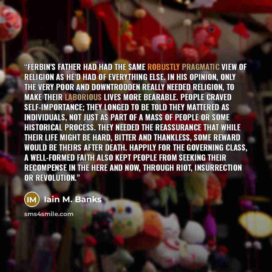“Ferbin's father had had the same robustly pragmatic view of religion as he’d had of everything else. In his opinion, only the very poor and downtrodden really needed religion, to make their laborious lives more bearable. People craved self-importance; they longed to be told they mattered as…” quote by Iain M. Banks