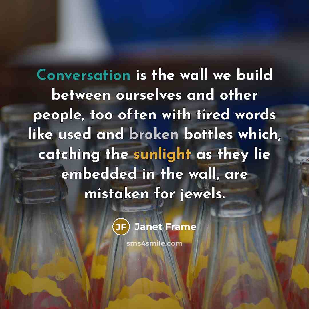 “Conversation is the wall we build between ourselves and other people, too often with tired words like used and broken bottles which, catching the sunlight as they lie embedded in the wall, are mistaken for jewels.” quote by Janet Frame