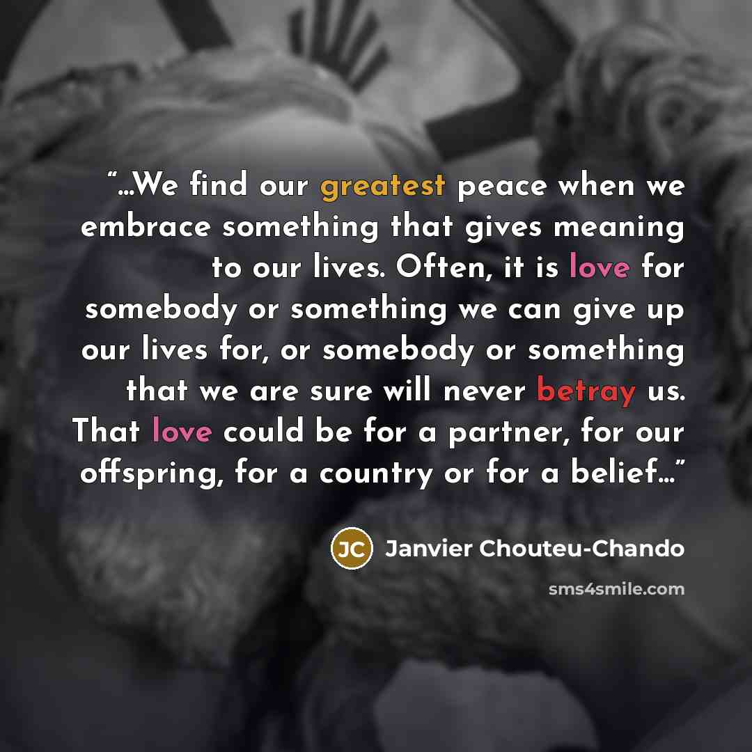 “...We find our greatest peace when we embrace something that gives meaning to our lives. Often, it is love for somebody or something we can give up our lives for, or somebody or something that we are sure will never betray us. That love could be for a partner, for our offspring, for a country or…” quote by Janvier Chouteu-Chando